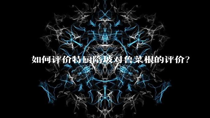 如何评价特厨隋坡对鲁菜根的评价?