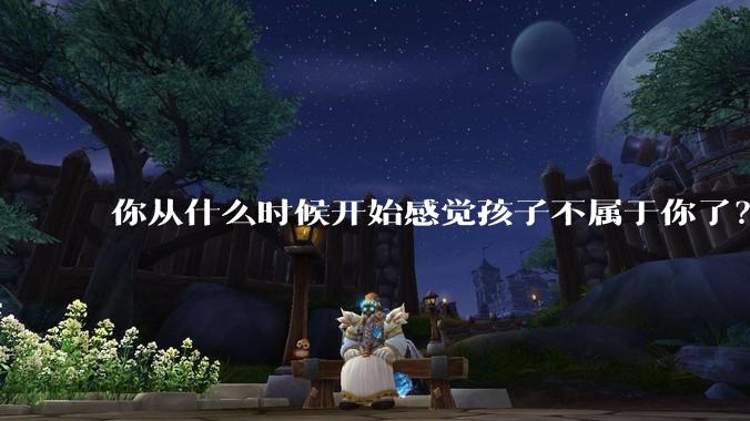 你从什么时候开始感觉孩子不属于你了?