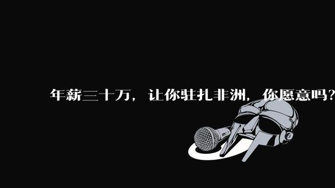 年薪三十万,让你驻扎非洲,你愿意吗?
