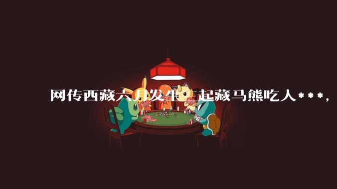 网传西藏六月发生三起藏马熊吃人***,藏马熊真的这么可怕吗?