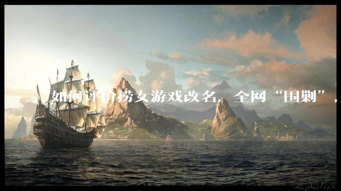 如何评价捞女游戏改名，全网“围剿”，以及导演b站账号被封这件事?