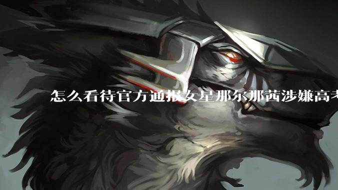 怎么看待官方通报女星那尔那茜涉嫌高考报名材料造***?