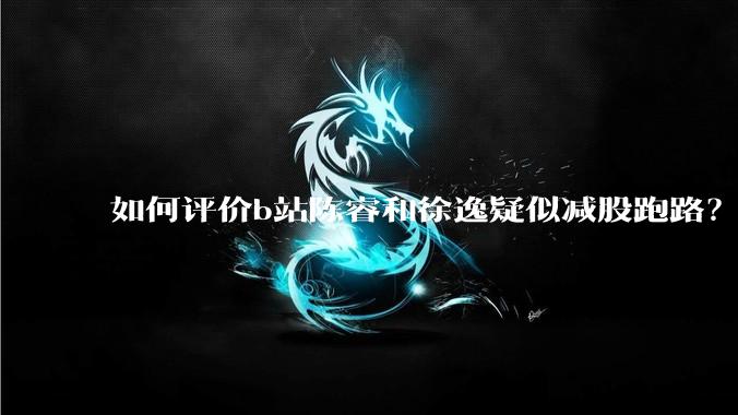 如何评价b站陈睿和徐逸疑似减股跑路?