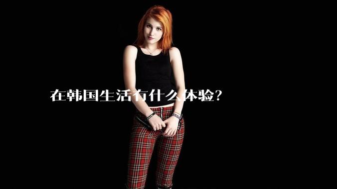 在韩国生活有什么体验?