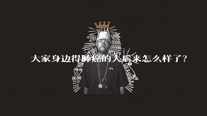 大家身边得肺癌的人后来怎么样了?