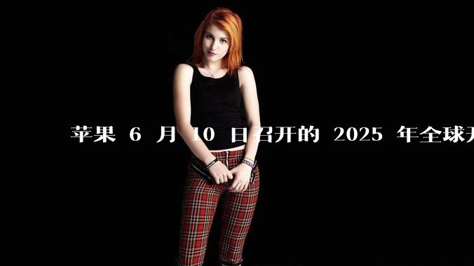 苹果 6 月 10 日召开的 2025 年全球开发者大会「WWDC25」，有哪些值得关注的信息？