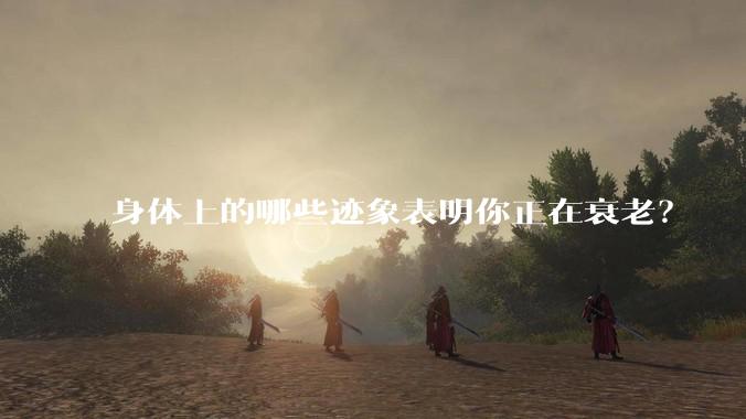 身体上的哪些迹象表明你正在衰老?