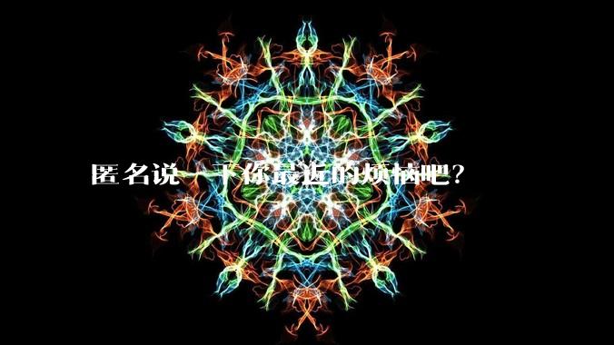 匿名说一下你最近的烦恼吧?