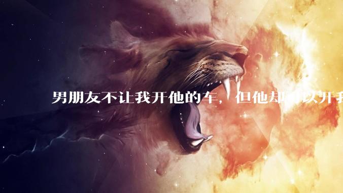 男朋友不让我开他的车,但他却可以开我的车是人品问题吗?