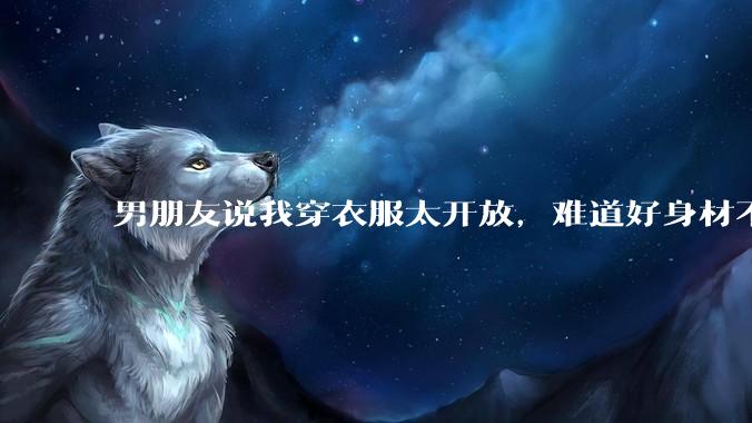 男朋友说我穿衣服太开放,难道好身材不应该显示出来吗?