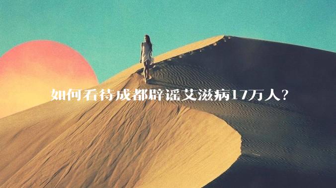如何看待成都辟谣艾滋病17万人?