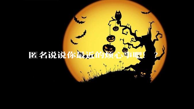 匿名说说你最近的烦心事吧!?