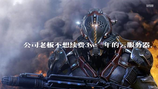 公司老板不想续费3w一年的云服务器,合理吗?