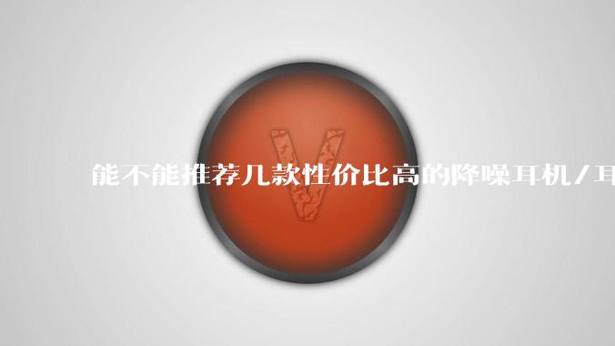 能不能推荐几款性价比高的降噪耳机/耳塞?