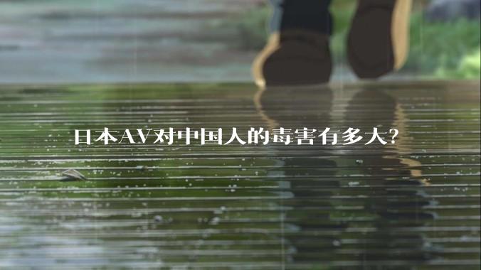 日本AV对中国人的毒害有多大?
